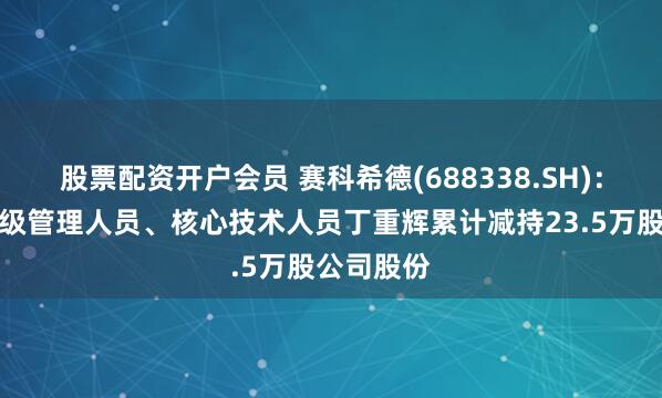 股票配资开户会员 赛科希德(688338.SH)：董事、高级管理人员、核心技术人员丁重辉累计减持23.5万股公司股份