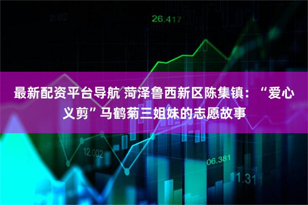 最新配资平台导航 菏泽鲁西新区陈集镇：“爱心义剪”马鹤菊三姐妹的志愿故事