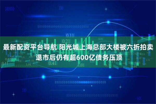 最新配资平台导航 阳光城上海总部大楼被六折拍卖 退市后仍有超600亿债务压顶