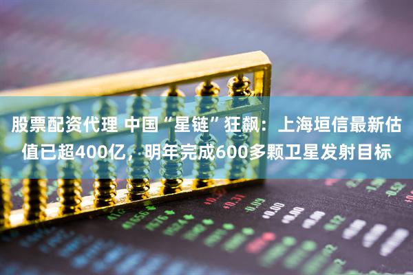 股票配资代理 中国“星链”狂飙：上海垣信最新估值已超400亿，明年完成600多颗卫星发射目标