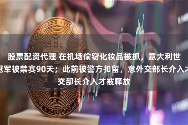 股票配资代理 在机场偷窃化妆品被抓，意大利世界游泳冠军被禁赛90天；此前被警方扣留，意外交部长介入才被释放
