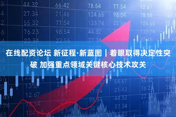 在线配资论坛 新征程·新蓝图｜着眼取得决定性突破 加强重点领域关键核心技术攻关