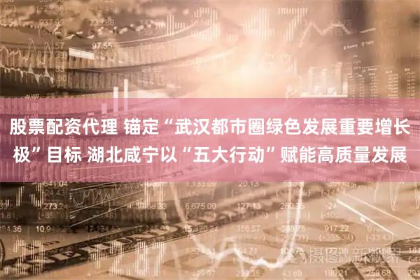股票配资代理 锚定“武汉都市圈绿色发展重要增长极”目标 湖北咸宁以“五大行动”赋能高质量发展