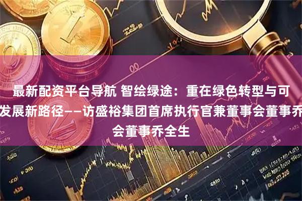 最新配资平台导航 智绘绿途：重在绿色转型与可持续发展新路径——访盛裕集团首席执行官兼董事会董事乔全生