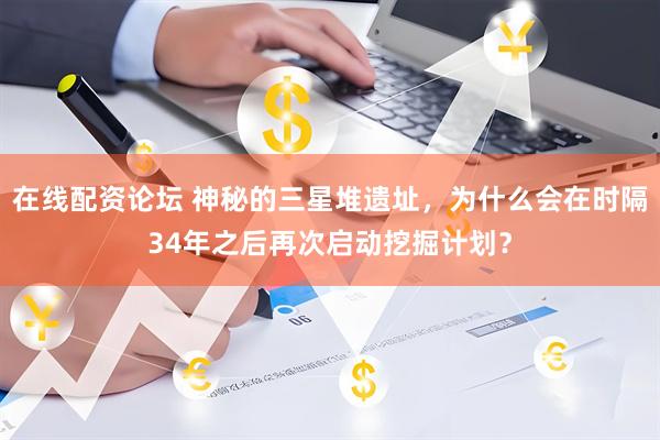 在线配资论坛 神秘的三星堆遗址，为什么会在时隔34年之后再次启动挖掘计划？