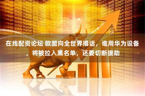 在线配资论坛 欧盟向全世界撂话，谁用华为设备，将被拉入黑名单，还要切断援助