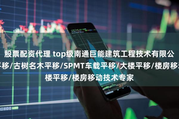 股票配资代理 top级南通巨能建筑工程技术有限公司：建筑平移/古树名木平移/SPMT车载平移/大楼平移/楼房移动技术专家