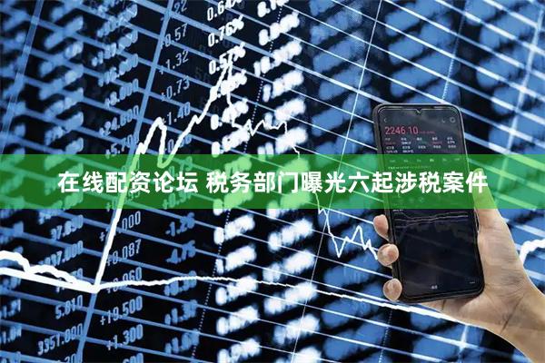 在线配资论坛 税务部门曝光六起涉税案件