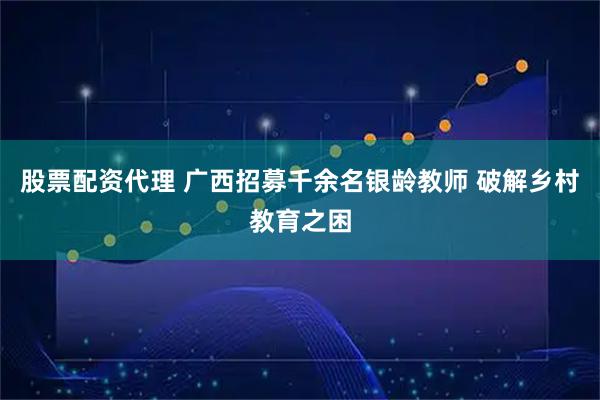 股票配资代理 广西招募千余名银龄教师 破解乡村教育之困