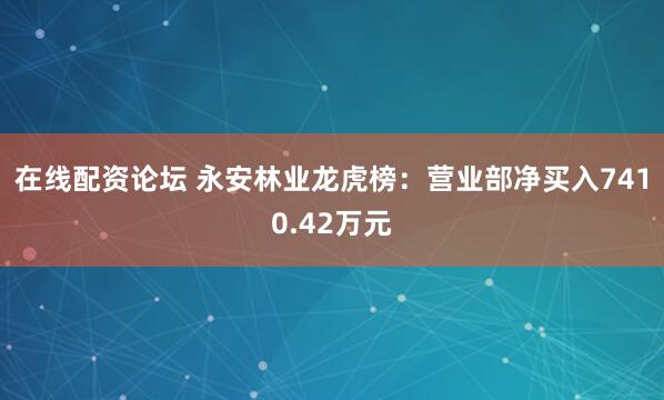 在线配资论坛 永安林业龙虎榜：营业部净买入7410.42万元