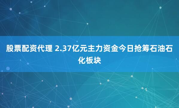 股票配资代理 2.37亿元主力资金今日抢筹石油石化板块