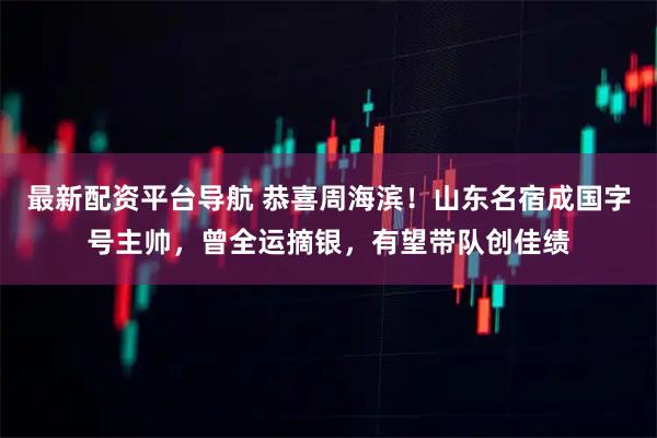 最新配资平台导航 恭喜周海滨！山东名宿成国字号主帅，曾全运摘银，有望带队创佳绩