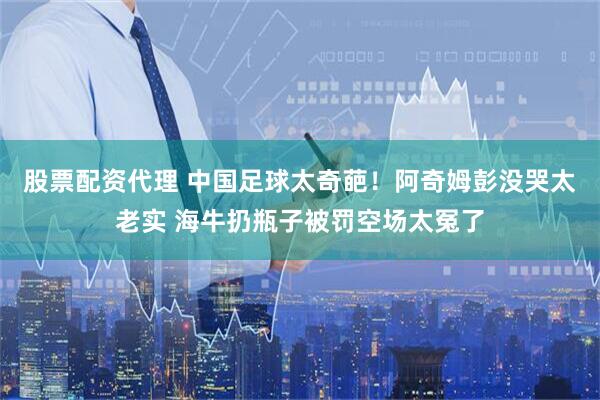 股票配资代理 中国足球太奇葩！阿奇姆彭没哭太老实 海牛扔瓶子被罚空场太冤了