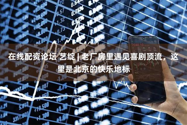 在线配资论坛 艺绽 | 老厂房里遇见喜剧顶流，这里是北京的快乐地标