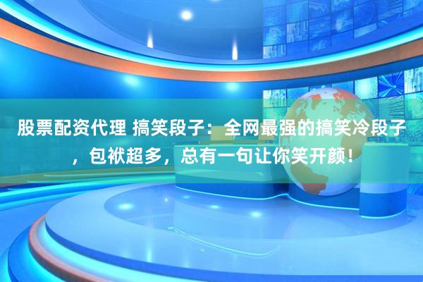 股票配资代理 搞笑段子：全网最强的搞笑冷段子，包袱超多，总有一句让你笑开颜！