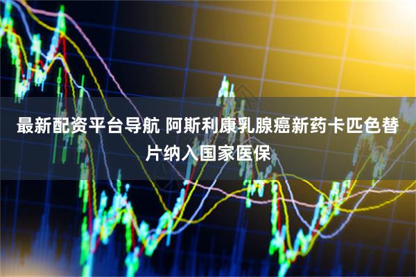 最新配资平台导航 阿斯利康乳腺癌新药卡匹色替片纳入国家医保