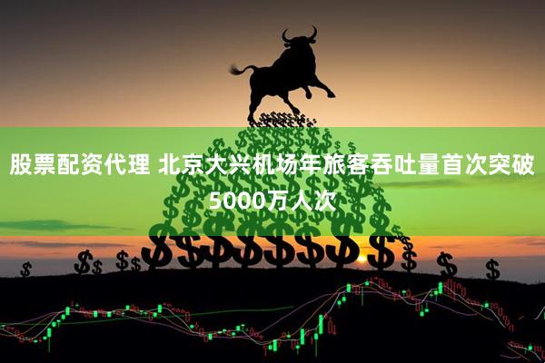 股票配资代理 北京大兴机场年旅客吞吐量首次突破5000万人次