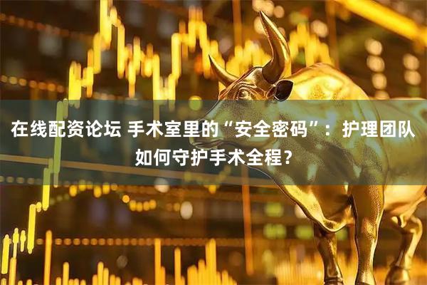 在线配资论坛 手术室里的“安全密码”：护理团队如何守护手术全程？