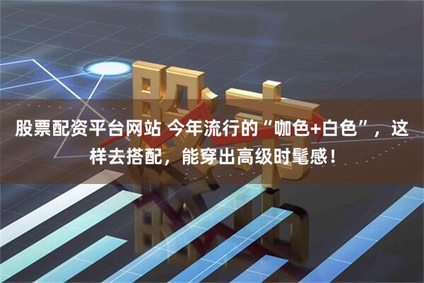 股票配资平台网站 今年流行的“咖色+白色”，这样去搭配，能穿出高级时髦感！