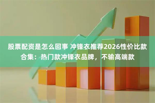 股票配资是怎么回事 冲锋衣推荐2026性价比款合集：热门款冲锋衣品牌，不输高端款