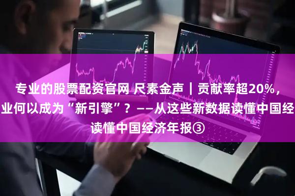 专业的股票配资官网 尺素金声｜贡献率超20%，这个新产业何以成为“新引擎”？——从这些新数据读懂中国经济年报③