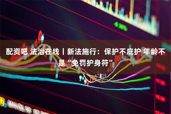 配资吧 法治在线丨新法施行：保护不庇护 年龄不是“免罚护身符”