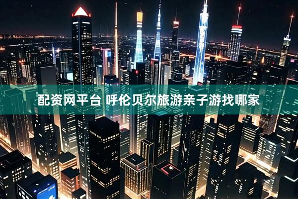 配资网平台 呼伦贝尔旅游亲子游找哪家