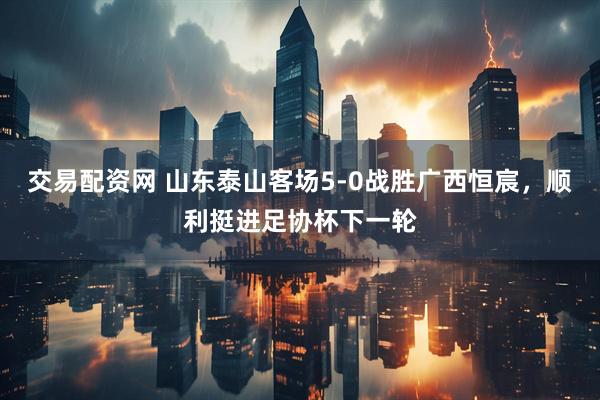 交易配资网 山东泰山客场5-0战胜广西恒宸，顺利挺进足协杯下一轮