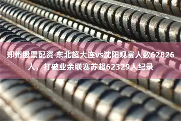 郑州股票配资 东北超大连vs沈阳观赛人数62826人，打破业余联赛苏超62329人纪录