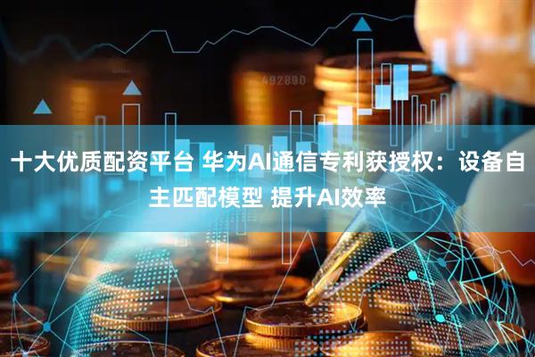 十大优质配资平台 华为AI通信专利获授权：设备自主匹配模型 提升AI效率