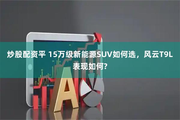 炒股配资平 15万级新能源SUV如何选，风云T9L表现如何?