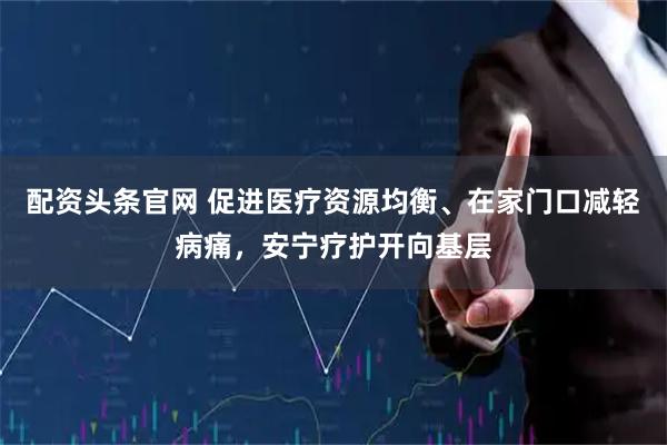 配资头条官网 促进医疗资源均衡、在家门口减轻病痛，安宁疗护开向基层
