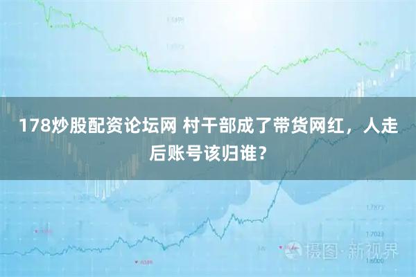 178炒股配资论坛网 村干部成了带货网红，人走后账号该归谁？