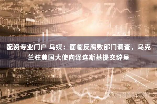 配资专业门户 乌媒：面临反腐败部门调查，乌克兰驻美国大使向泽连斯基提交辞呈
