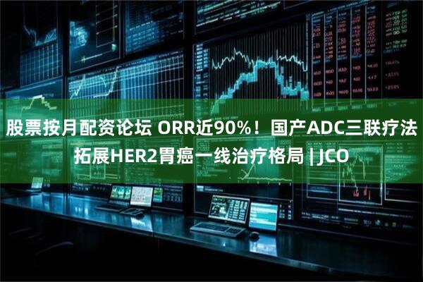 股票按月配资论坛 ORR近90%！国产ADC三联疗法拓展HER2胃癌一线治疗格局 | JCO