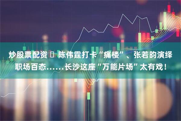 炒股票配资 ​陈伟霆打卡“痛楼”、张若昀演绎职场百态……长沙这座“万能片场”太有戏！